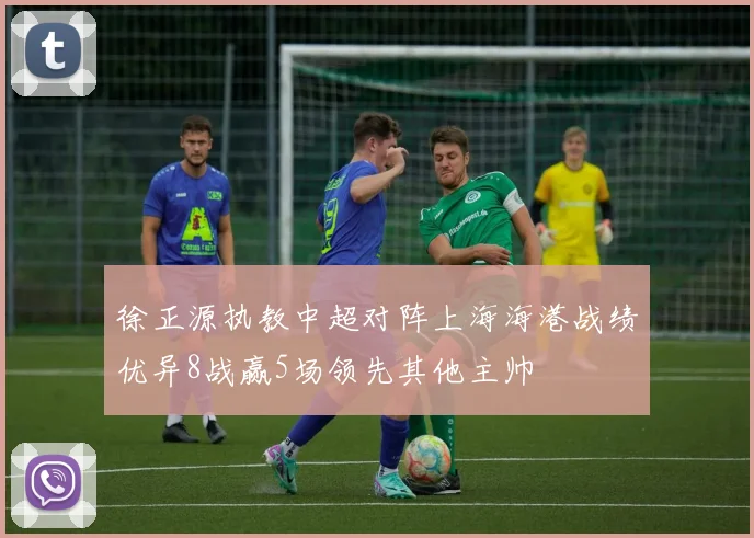 徐正源执教中超对阵上海海港战绩优异8战赢5场领先其他主帅