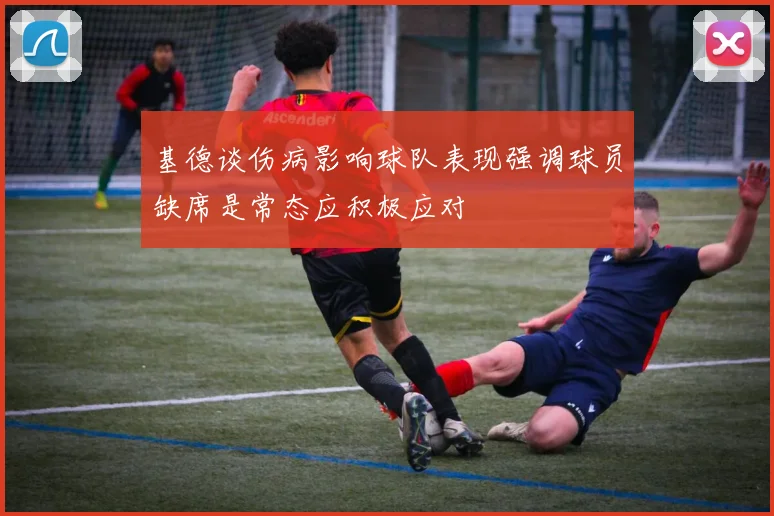 基德谈伤病影响球队表现强调球员缺席是常态应积极应对