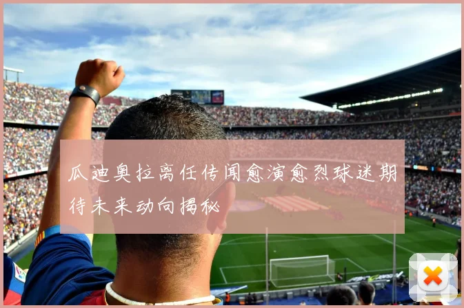 瓜迪奥拉离任传闻愈演愈烈球迷期待未来动向揭秘