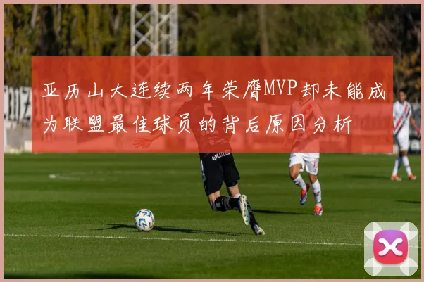 亚历山大连续两年荣膺MVP却未能成为联盟最佳球员的背后原因分析
