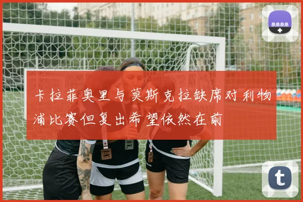 卡拉菲奥里与莫斯克拉缺席对利物浦比赛但复出希望依然在前