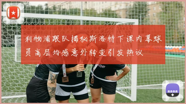 利物浦跟队揭秘斯洛特下课内幕球员高层均感意外转变引发热议