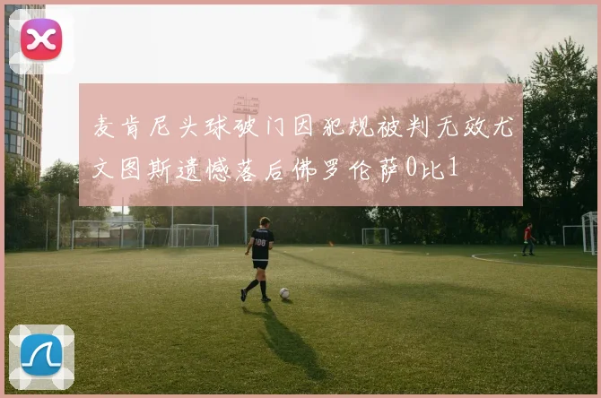 麦肯尼头球破门因犯规被判无效尤文图斯遗憾落后佛罗伦萨0比1