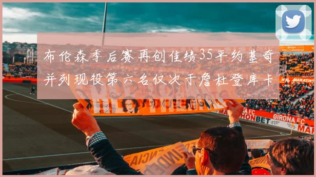 布伦森季后赛再创佳绩35平约基奇并列现役第六名仅次于詹杜登库卡