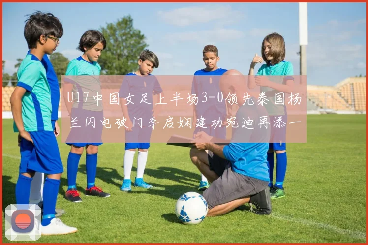 U17中国女足上半场3-0领先泰国杨兰闪电破门李启娴建功宛迪再添一分