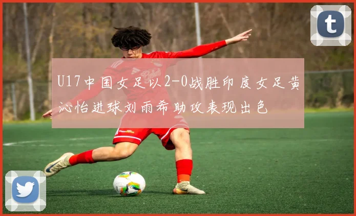 U17中国女足以2-0战胜印度女足黄沁怡进球刘雨希助攻表现出色