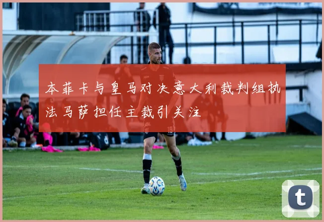 本菲卡与皇马对决意大利裁判组执法马萨担任主裁引关注