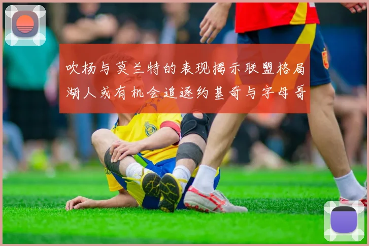 吹杨与莫兰特的表现揭示联盟格局湖人或有机会追逐约基奇与字母哥