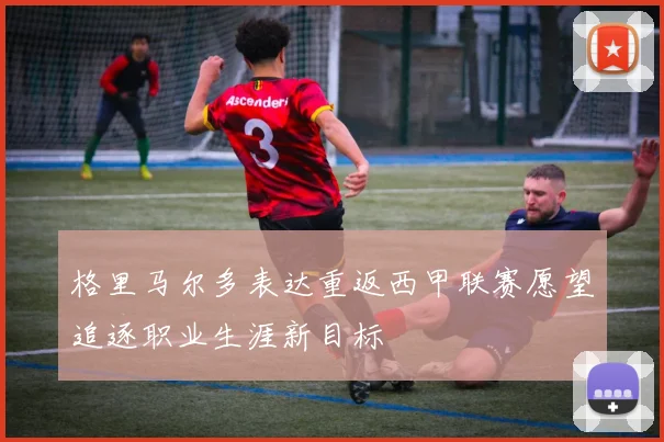 格里马尔多表达重返西甲联赛愿望追逐职业生涯新目标