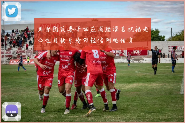 库尔图瓦妻子回应离婚谣言祝福老公生日快乐请勿轻信网络传言