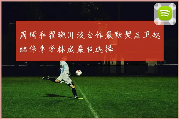 周琦和翟晓川谈合作最默契后卫赵继伟李学林成最佳选择