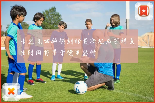 卡里克回顾热刺转曼联经历芒特复出时间将早于德里赫特