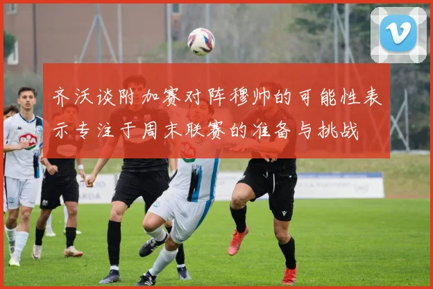 齐沃谈附加赛对阵穆帅的可能性表示专注于周末联赛的准备与挑战