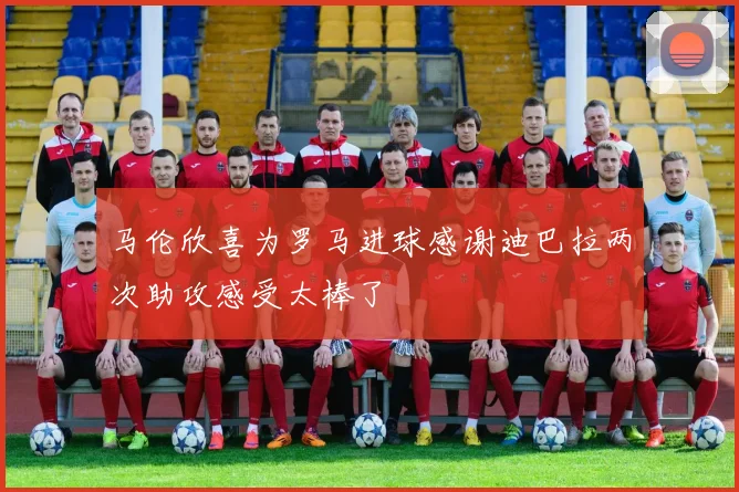 马伦欣喜为罗马进球感谢迪巴拉两次助攻感受太棒了