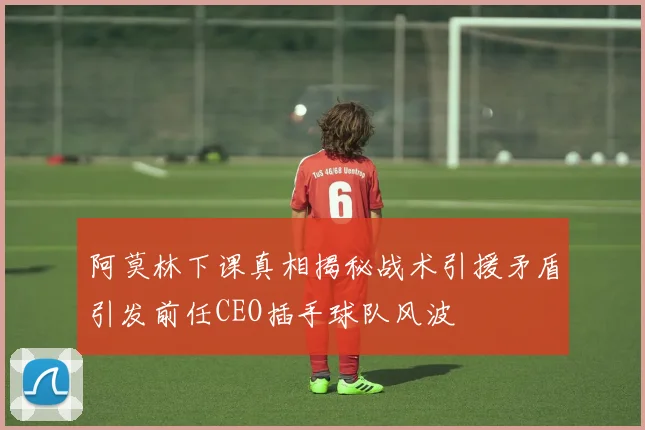 阿莫林下课真相揭秘战术引援矛盾引发前任CEO插手球队风波