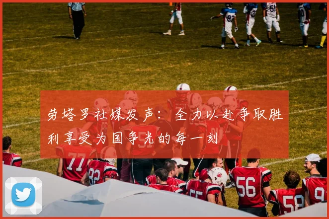 劳塔罗社媒发声：全力以赴争取胜利享受为国争光的每一刻