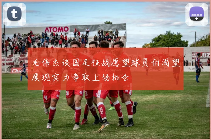 毛伟杰谈国足征战愿望球员们渴望展现实力争取上场机会